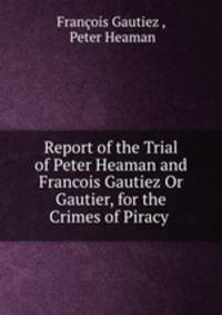 Report of the Trial of Peter Heaman and Francois Gautiez Or Gautier, for the Crimes of Piracy .