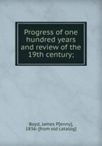 Progress of one hundred years and review of the 19th century;