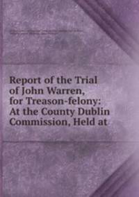 Report of the Trial of John Warren, for Treason-felony: At the County Dublin Commission, Held at .