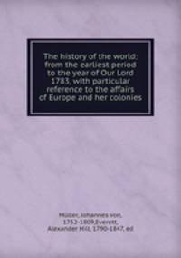 The history of the world: from the earliest period to the year of Our Lord 1783, with particular reference to the affairs of Europe and her colonies
