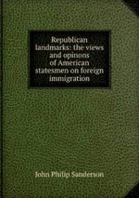 Republican landmarks: the views and opinons of American statesmen on foreign immigration