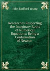 Researches Respecting the Imaginary Roots of Numerical Equations: Being a Continuation of Newton .