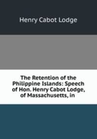 The Retention of the Philippine Islands: Speech of Hon. Henry Cabot Lodge, of Massachusetts, in .