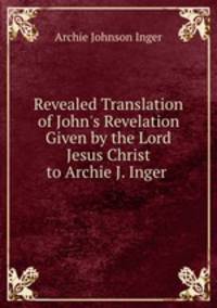 Revealed Translation of John`s Revelation Given by the Lord Jesus Christ to Archie J. Inger .