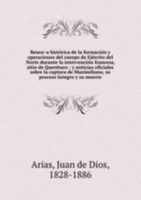 Resena historica de la formacion y operaciones del cuerpo de Ejercito del Norte durante la intervencion francesa, sitio de Queretaro : y noticias oficiales sobre la captura de Maximiliano, su proceso integro y su muerte