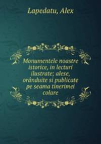 Monumentele noastre istorice, in lecturi ilustrate; alese, ornduite si publicate pe seama tinerimei colare