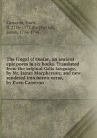 The Fingal of Ossian, an ancient epic poem in six books. Translated from the original Galic language, by Mr. James Macpherson; and new rendered into heroic verse, by Ewen Cameron