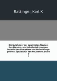 Die Nutzhlzer der Vereinigten Staaten, ihre Handels- und Lokalbezeichnungen, botanischen Charaktere und Verbreitungs- gebiete. Speziell fr den Holzhandel bearb. 1