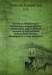 Travels in Montenegro : containing a topographical, picturesque, and statistical account of that hitherto undescribed country ; illustrated by a map and plates