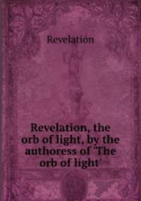 Revelation, the orb of light, by the authoress of `The orb of light`.