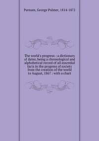 The world`s progress : a dictionary of dates, being a chronological and alphabetical record of all essential facts in the progress of society from the creation of the world to August, 1867 : with a chart
