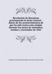 Revolucion de Barcelona proclamando la Junta Central : diario de los acontecimientos de que ha sido teatro esta ciudad, durante los meses de setiembre, octubre y noviembre de 1843