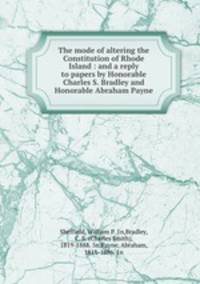 The mode of altering the Constitution of Rhode Island : and a reply to papers by Honorable Charles S. Bradley and Honorable Abraham Payne