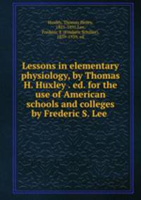 Lessons in elementary physiology, by Thomas H. Huxley . ed. for the use of American schools and colleges by Frederic S. Lee