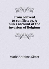 From convent to conflict; or, A nun`s account of the invasion of Belgium