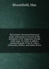 Bloomfield`s illustrated historical guide, embracing an account of the antiquities of St. Augustine, Florida (with map). To which is added a condensed guide of the St. John`s, Ocklawaha, Halifax, and Indian Rivers