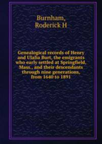 Genealogical records of Henry and Ulalia Burt, the emigrants who early settled at Springfield, Mass., and their descendants through nine generations, from 1640 to 1891
