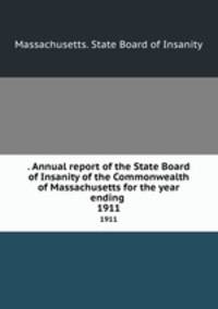 . Annual report of the State Board of Insanity of the Commonwealth of Massachusetts for the year ending . 1911