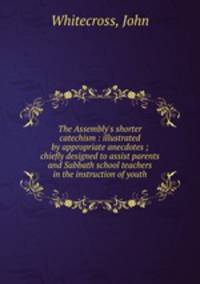 The Assembly`s shorter catechism : illustrated by appropriate anecdotes ; chiefly designed to assist parents and Sabbath school teachers in the instruction of youth