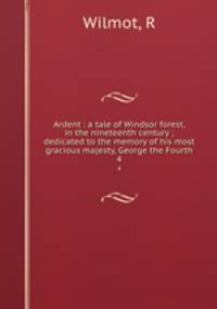 Ardent : a tale of Windsor forest, in the nineteenth century ; dedicated to the memory of his most gracious majesty, George the Fourth. 4