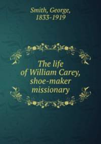 The life of William Carey, shoe-maker & missionary