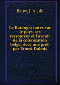 Le Katanga; notes sur le pays, ses ressources et l`avenir de la colonisation belge. Avec une prf. par Ernest Dubois