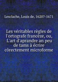 Les vritables rgles de l`ortografe francze, ou, L`art d`aprandre an peu de tams crire crectement microforme