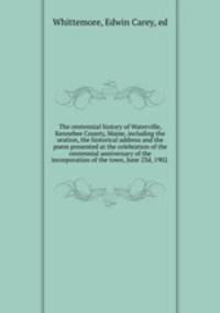 The centennial history of Waterville, Kennebee County, Maine, including the oration, the historical address and the poem presented at the celebration of the centennial anniversary of the incorporation of the town, June 23d, 1902