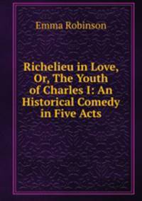 Richelieu in Love, Or, The Youth of Charles I: An Historical Comedy in Five Acts