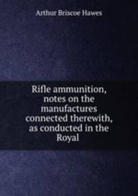Rifle ammunition, notes on the manufactures connected therewith, as conducted in the Royal .