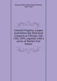 Colonial Virginia; a paper read before the Historical Congress at Chicago, July 13th, 1893, together with a series of World`s Fair letters
