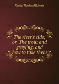 The river`s side; or, The trout and grayling, and how to take them