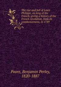 The rise and fall of Louis Philippe, ex-king of the French; giving a history of the French revolution, from its commencement, in 1789