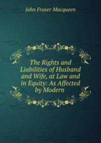 The Rights and Liabilities of Husband and Wife, at Law and in Equity: As Affected by Modern .