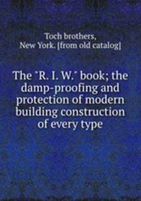 The "R. I. W." book; the damp-proofing and protection of modern building construction of every type