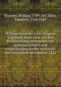William Scoresby`s des Jngern Tagebuch einer reise auf den Wallfischfang, verbunden mit untersuchungen und entdeckungen an der ostkueste von Groenland im sommer 1822
