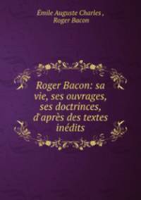 Roger Bacon: sa vie, ses ouvrages, ses doctrinces, d`aprs des textes indits