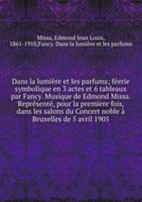 Dans la lumire et les parfums; ferie symbolique en 3 actes et 6 tableaux par Fancy. Musique de Edmond Missa. Reprsent, pour la premiere fois, dans les salons du Concert noble Bruxelles de 5 avril 1905