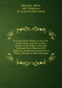 Le jeu de Notre-Dame, ou La vie de la Ste Vierge; mystre en deux parties (un prologue et dix-sept tableaux) Pome flamand d`Al. Walgrave. Traduction franaise de J. Possoz. Musique d`Alph. Moortgat