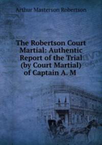 The Robertson Court Martial: Authentic Report of the Trial (by Court Martial) of Captain A. M .