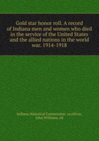 Gold star honor roll. A record of Indiana men and women who died in the service of the United States and the allied nations in the world war. 1914-1918