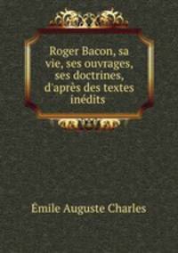 Roger Bacon, sa vie, ses ouvrages, ses doctrines, d`aprs des textes indits .