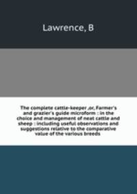 The complete cattle-keeper ,or, Farmer`s and grazier`s guide microform : in the choice and management of neat cattle and sheep : including useful observations and suggestions relative to the comparative value of the various breeds .