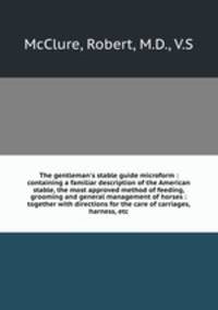 The gentleman`s stable guide microform : containing a familiar description of the American stable, the most approved method of feeding, grooming and general management of horses : together with directions for the care of carriages, harness, etc.