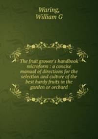 The fruit grower`s handbook microform : a concise manual of directions for the selection and culture of the best hardy fruits in the garden or orchard