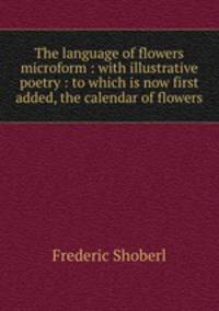 The language of flowers microform : with illustrative poetry : to which is now first added, the calendar of flowers