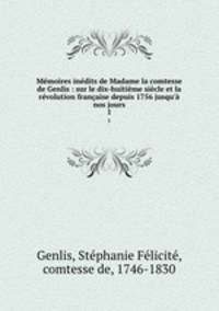 Mmoires indits de Madame la comtesse de Genlis : sur le dix-huitime sicle et la rvolution franaise depuis 1756 jusqu` nos jours. 1