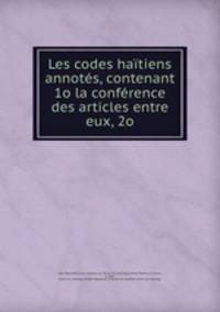 Les codes hatiens annots, contenant 1o la confrence des articles entre eux, 2o
