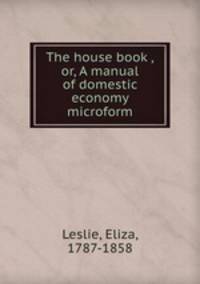 The house book ,or, A manual of domestic economy microform