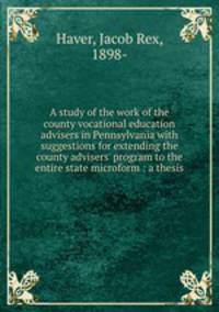 A study of the work of the county vocational education advisers in Pennsylvania with suggestions for extending the county advisers` program to the entire state microform : a thesis